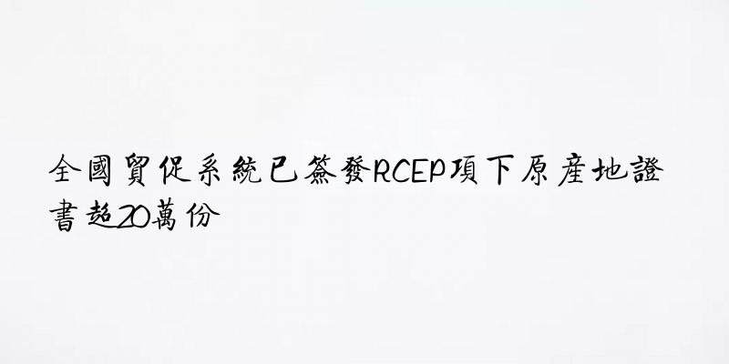 全国贸促系统已签发RCEP项下原产地证书超20万份