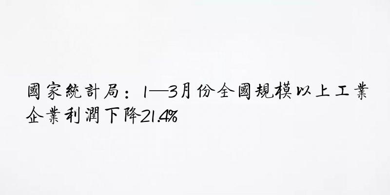 国家统计局：1—3月份全国规模以上工业企业利润下降21.4%