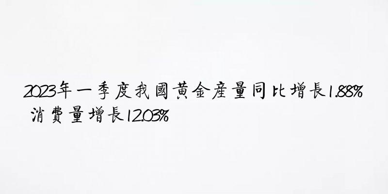 2023年一季度我国黄金产量同比增长1.88% 消费量增长12.03%