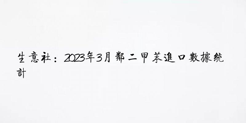 生意社：2023年3月邻二甲苯进口数据统计