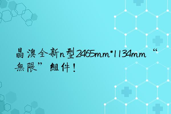 晶澳全新n型2465mm*1134mm“无限”组件！