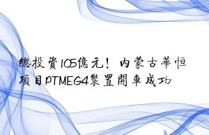 总投资105亿元！内蒙古华恒项目PTMEG4装置开车成功