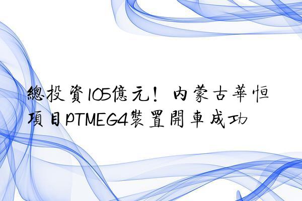 总投资105亿元！内蒙古华恒项目PTMEG4装置开车成功