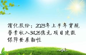 滨化股份：2023年上半年实现营业收入34.26亿元 项目建设保障发展韧性