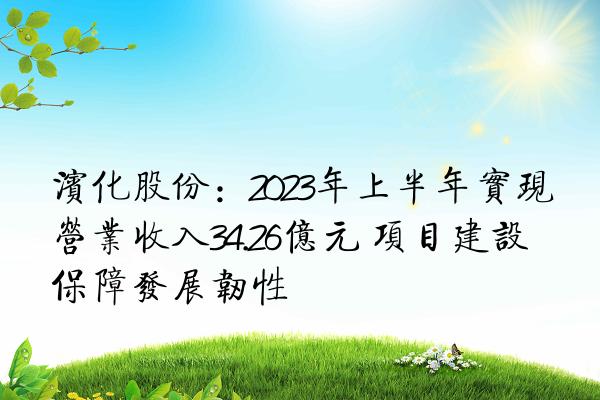 滨化股份：2023年上半年实现营业收入34.26亿元 项目建设保障发展韧性