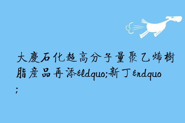 大庆石化超高分子量聚乙烯树脂产品再添“新丁”