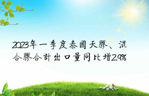 2023年一季度泰国天胶、混合胶合计出口量同比增2.9%