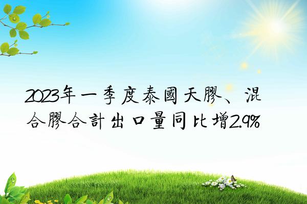 2023年一季度泰国天胶、混合胶合计出口量同比增2.9%