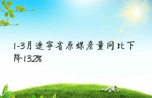 1-3月辽宁省原煤产量同比下降13.2%