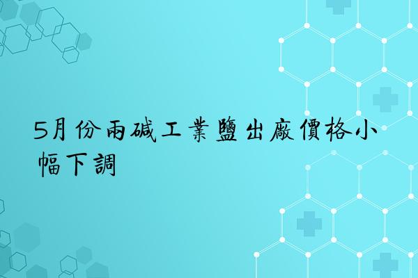 5月份两碱工业盐出厂价格小幅下调