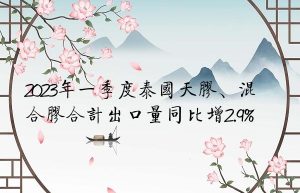 2023年一季度泰国天胶、混合胶合计出口量同比增2.9%