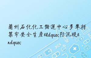 兰州石化化工储运中心多举措筑牢安全生产“防汛堤”