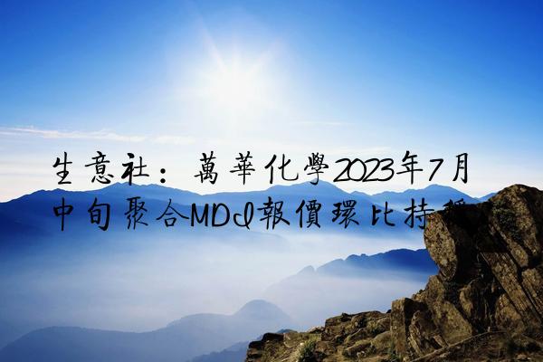 生意社：万华化学2023年7月中旬聚合MDI报价环比持稳